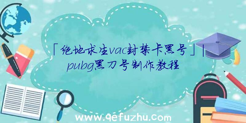 「绝地求生vac封禁卡黑号」|pubg黑刀号制作教程